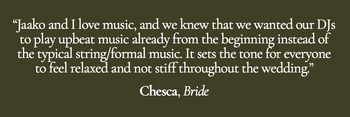 Jaako and I love music, and we knew that we wanted our DJs to play upbeat music already from the beginning instead of the typical string/formal music. It sets the tone for everyone to feel relaxed and not stiff throughout the wedding. - Chesca, Bride