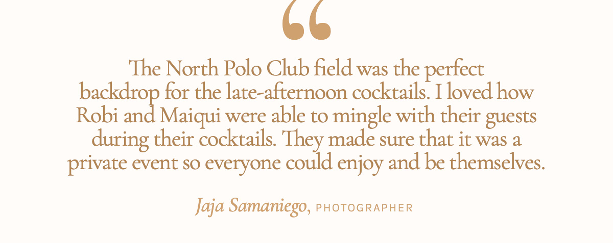 "The North Polo Club field was the perfect backdrop for the late-afternoon cocktails. I loved how Robi and Maiqui were able to mingle with their guests during their cocktails. They made sure that it was a private event so everyone could enjoy and be themselves." Jaja Samaniego, Photographer