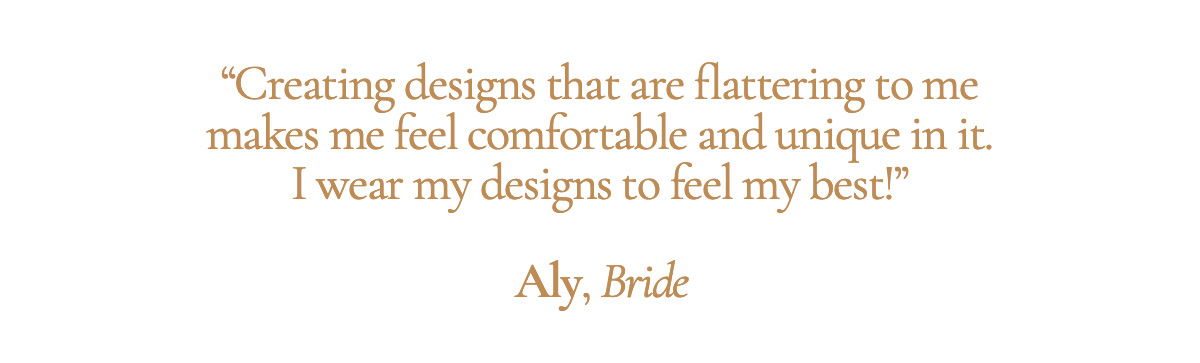 “Creating designs that are flattering to me makes me feel comfortable and unique in it. I wear my designs to feel my best!” - Aly, Bride