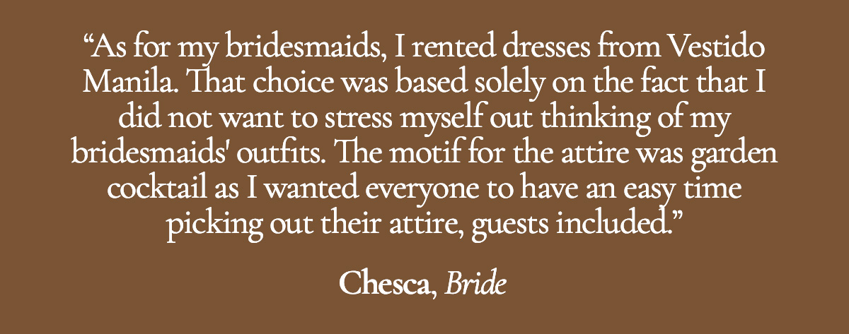 As for my bridesmaids, I rented dresses from Vestido Manila. That choice was based solely on the fact that I did not want to stress myself out thinking of my bridesmaids' outfits. The motif for the attire was garden cocktail as I wanted everyone to have an easy time picking out their attire, guests included. - Chesca, Bride