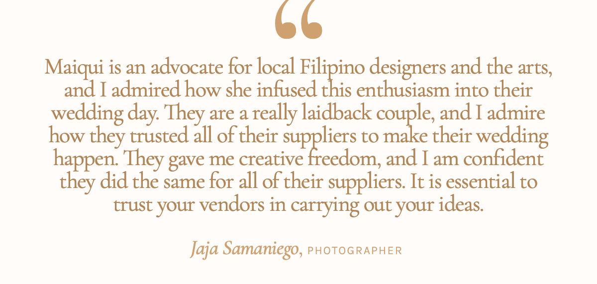 "Maiqui is an advocate for local Filipino designers and the arts, and I admired how she infused this enthusiasm into their wedding day. They are a really laidback couple, and I admire how they trusted all of their suppliers to make their wedding happen. They gave me creative freedom, and I am confident they did the same for all of their suppliers. It is essential to trust your vendors in carrying out your ideas." Jaja Samaniego, Photographer 