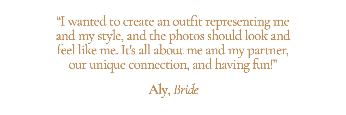 “I wanted to create an outfit representing me and my style, and the photos should look and feel like me. It's all about me and my partner, our unique connection, and having fun!” - Aly, Bride