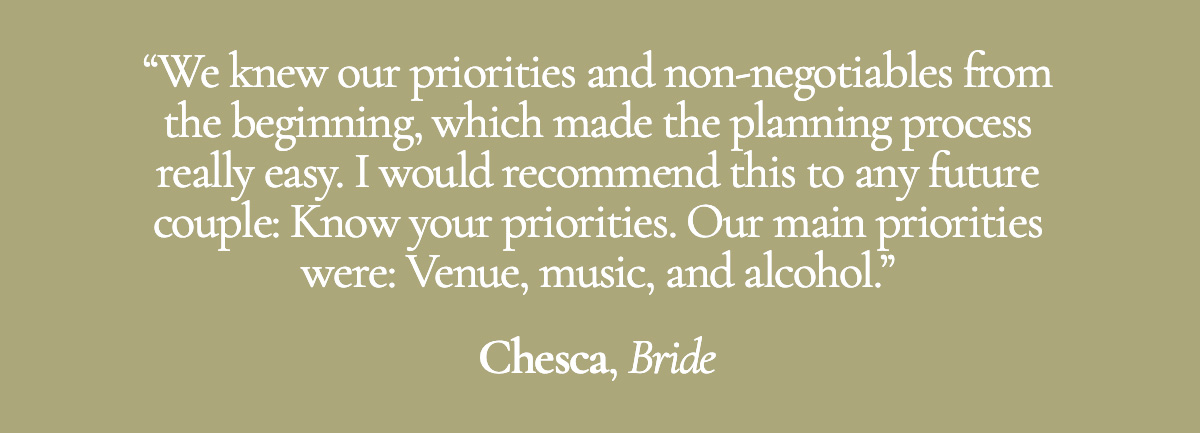 We knew our priorities and non-negotiables from the beginning, which made the planning process really easy. I would recommend this to any future couple: Know your priorities. Our main priorities were: Venue, music, and alcohol. - Chesca, Bride