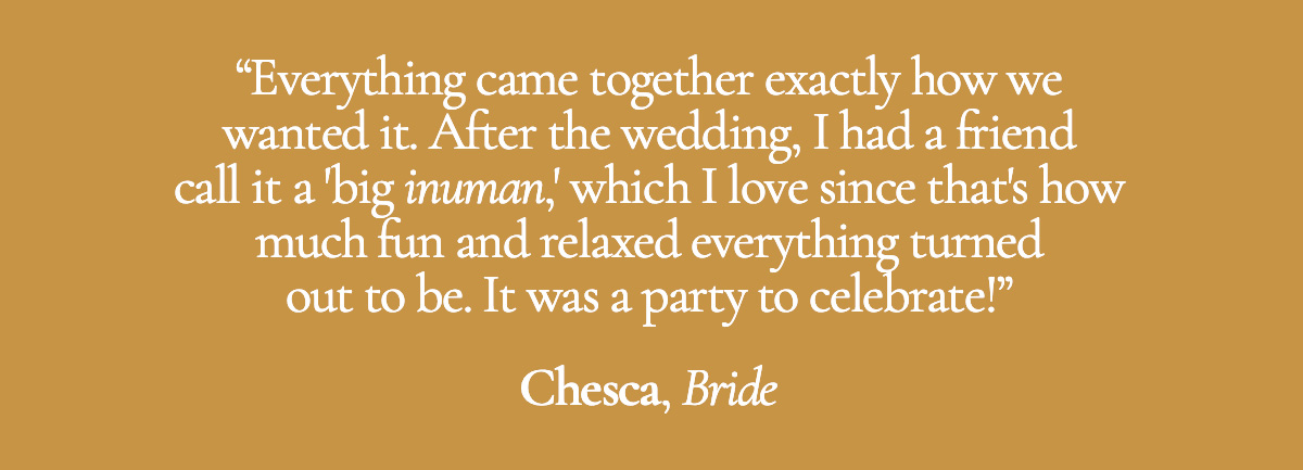 Everything came together exactly how we wanted it. After the wedding, I had a friend call it a 'big inuman,' which I love since that's how much fun and relaxed everything turned out to be. It was a party to celebrate! - Chesca, Bride