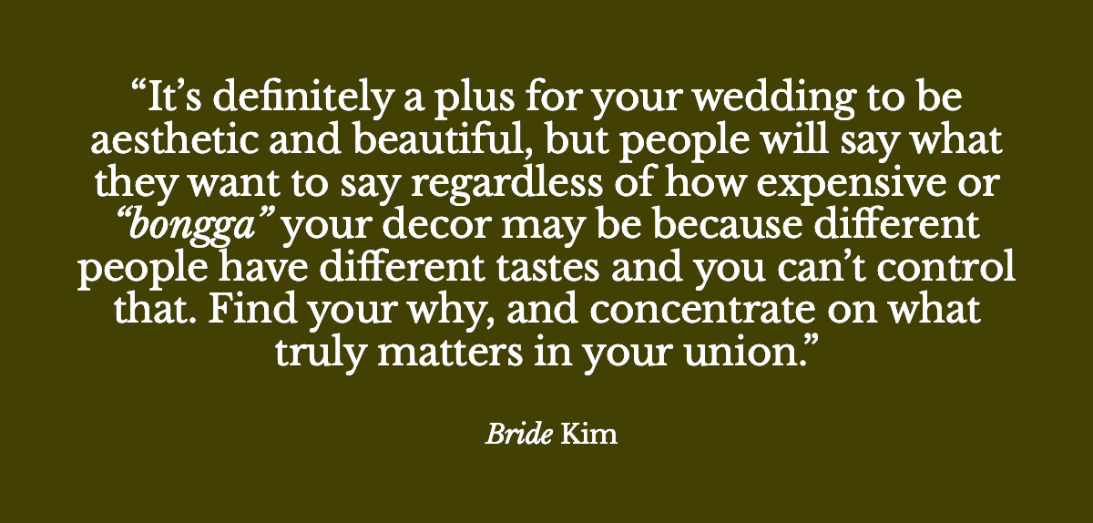  "It’s definitely a plus for your wedding to be aesthetic and beautiful, but people will say what they want to say regardless of how expensive or “bongga” your decor may be because different people have different tastes and you can’t control that. Find your why, and concentrate on what truly matters in your union." - Bride Kim