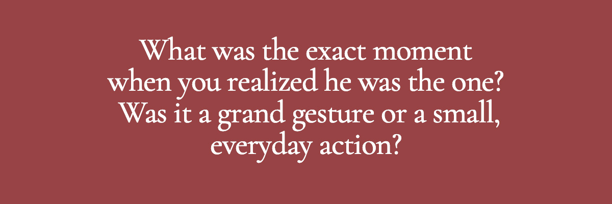 What was the exact moment when you realized he was the one? Was it a grand gesture or a small, everyday action?