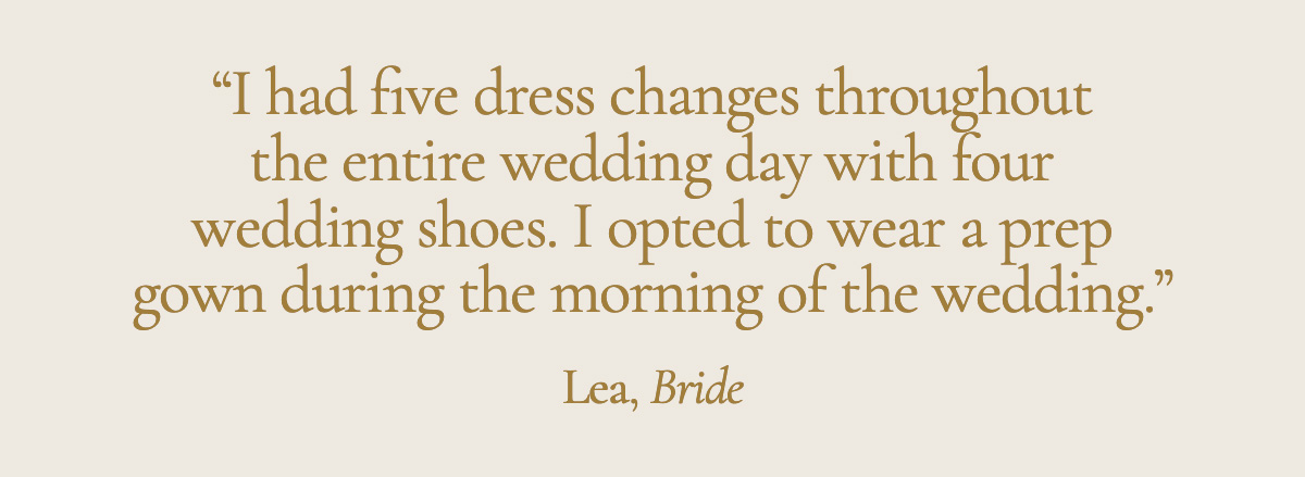 "I had five dress changes throughout the entire wedding day with four wedding shoes. I opted to wear a prep gown during the morning of the wedding." Lea, Bride