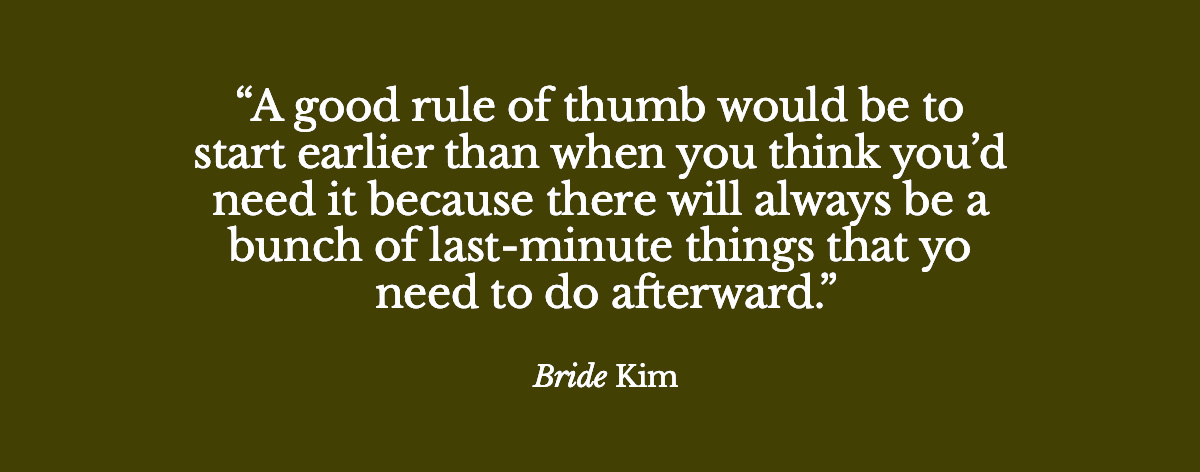  "A good rule of thumb would be to start earlier than when you think you’d need it because there will always be a bunch of last-minute things that you need to do afterward." - Bride Kim