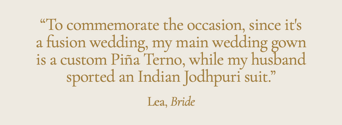 "To commemorate the occasion, since it's a fusion wedding, my main wedding gown is a custom Piña Terno, while my husband sported an Indian Jodhpuri suit." Lea, Bride