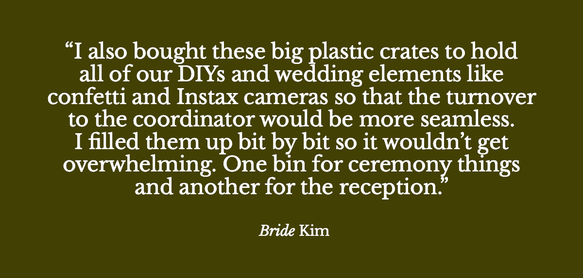 "I also bought these big plastic crates to hold all of our DIYs and wedding elements like confetti and Instax cameras so that the turnover to the coordinator would be more seamless. I filled them up bit by bit so it wouldn’t get overwhelming. One bin for ceremony things and another for the reception." - Bride Kim