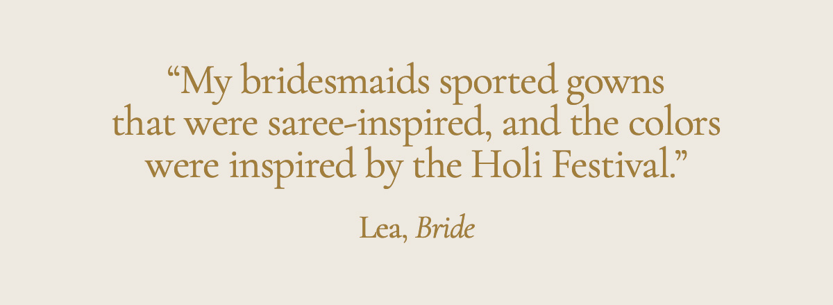 "My bridesmaids sported gowns that were saree-inspired, and the colors were inspired by the Holi Festival." Lea, Bride