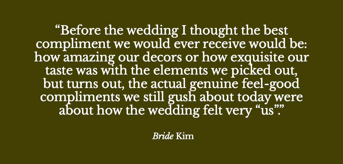 "Before the wedding I thought the best compliment we would ever receive would be: how amazing our decors or how exquisite our taste was with the elements we picked out, but turns out, the actual genuine feel-good compliments we still gush about today were about how the wedding felt very “us”. - Bride Kim