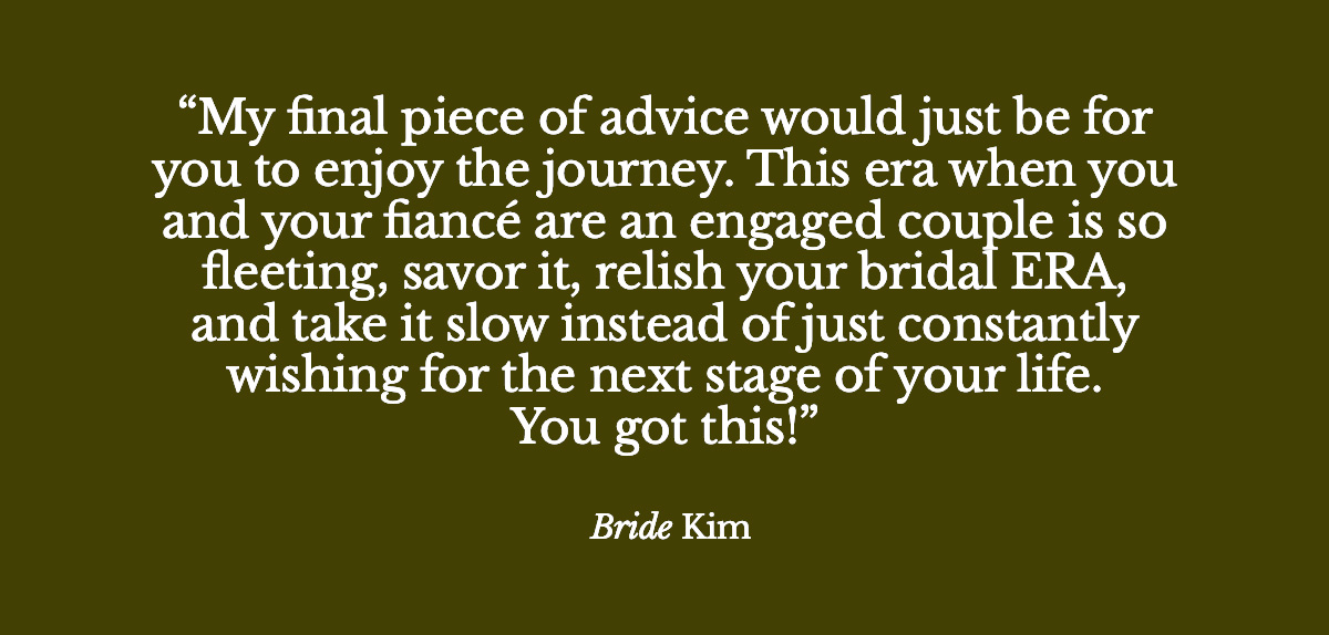 "My final piece of advice would just be for you to enjoy the journey.. this era when you and your fiancé are an engaged couple is so fleeting, savor it, relish your bridal ERA, and take it slow instead of just constantly wishing for the next stage of your life. You got this :)" - Bride Kim