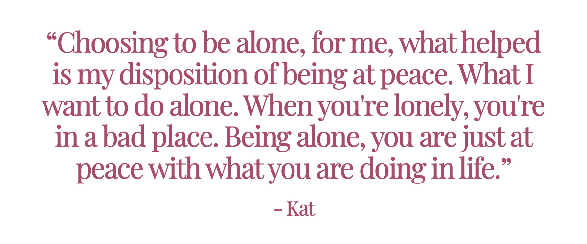 <strong>Pull Quote: “Choosing to be alone, for me, what helped is my disposition of being at peace. What I want to do alone. When you're lonely, you're in a bad place. Being alone, you are just at peace with what you are doing in life.” - Kat</strong>