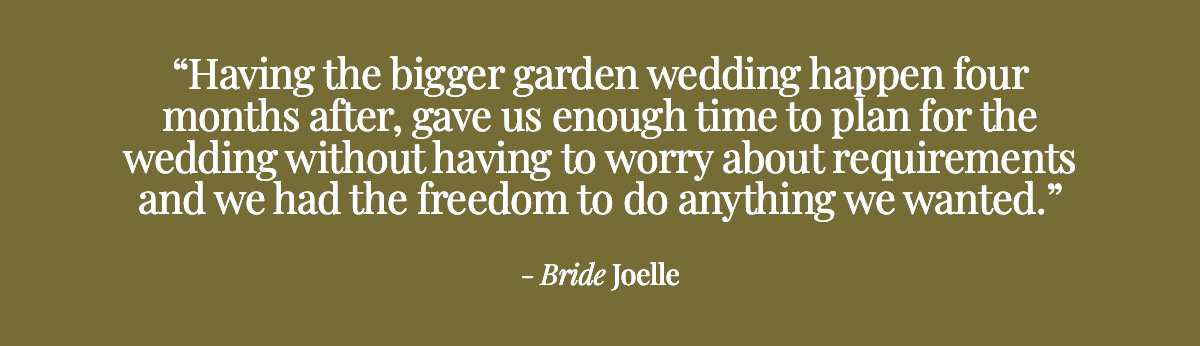  Having the bigger garden wedding happen four months after, gave us enough time to plan for the wedding without having to worry about requirements and we had the freedom to do anything we wanted. - Bride Joelle