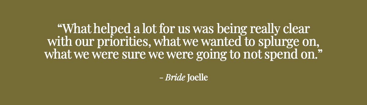 What helped a lot for us was being really clear with our priorities, what we wanted to splurge on, what we were sure we were going to not spend on. - Bride Joelle