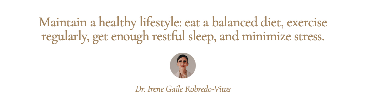 <strong>Pull Quote: Maintain a healthy lifestyle: eat a balanced diet, exercise regularly, get enough restful sleep, and minimize stress. - Dr. Irene Gaile Robredo-Vitas</strong>