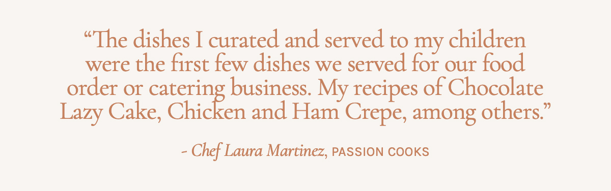 The dishes I curated and served to my children were the first few dishes we served for our food order or catering business. My recipes of Chocolate Lazy Cake, Chicken and Ham Crepe, among others." - Chef Laura Martinez, Passion Cooks