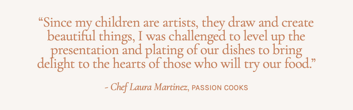  "Since my children are artists, they draw and create beautiful things, I was challenged to level up the presentation and plating of our dishes to bring delight to the hearts of those who will try our food," Chef Laura Martinez, Passion Cooks