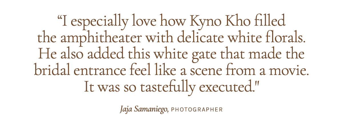 "I especially love how Kyno Kho filled the amphitheater with delicate white florals. He also added this white gate that made the bridal entrance feel like a scene from a movie. It was so tastefully executed." Jaja Samaniego, Photographer