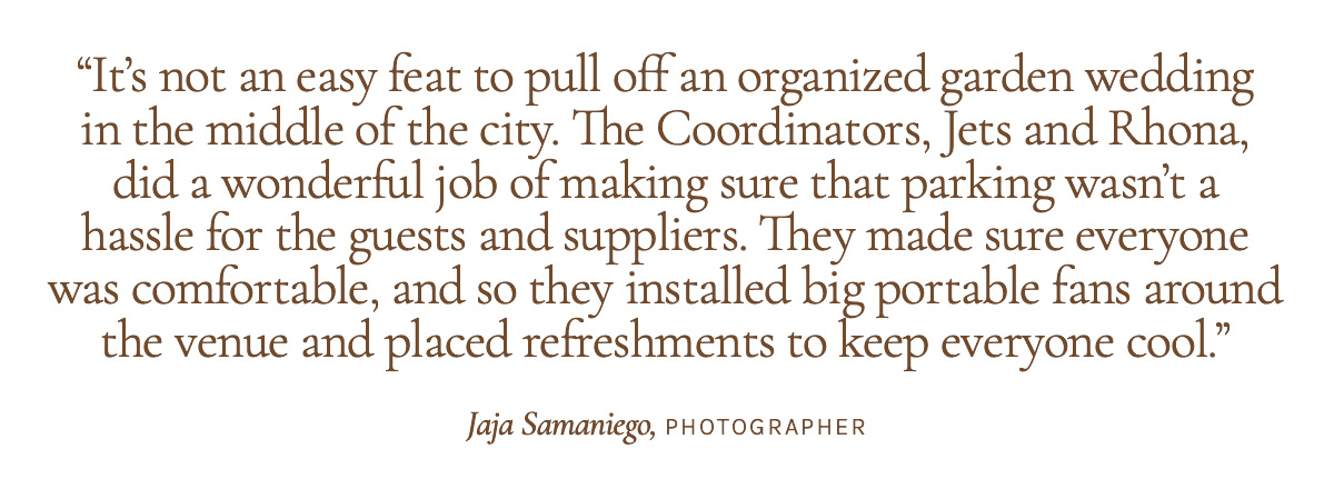  "It’s not an easy feat to pull off an organized garden wedding in the middle of the city. The Coordinators, Jets and Rhona, did a wonderful job of making sure that parking wasn’t a hassle for the guests and suppliers. They made sure everyone was comfortable, and so they installed big portable fans around the venue and placed refreshments to keep everyone cool." Jaja Samaniego, Photographer