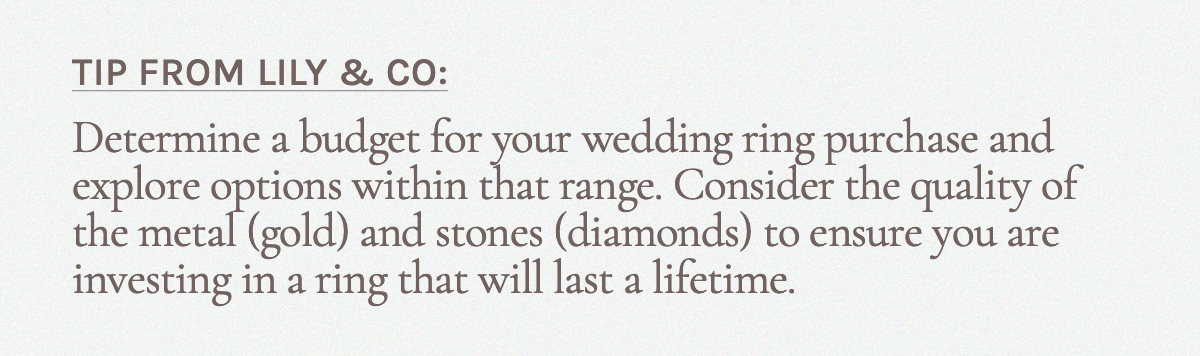 Tip from Lily & Co.: Determine a budget for your wedding ring purchase and explore options within that range. Consider the quality of the metal (gold) and stones (diamonds) to ensure you are investing in a ring that will last a lifetime.