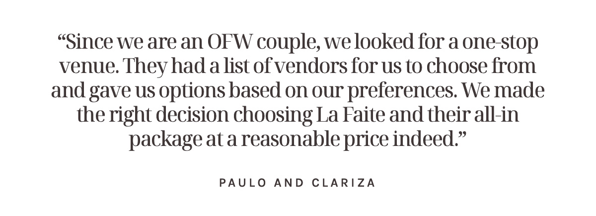 “Since we are an OFW couple, we looked for a one-stop venue. La Faite had a list of vendors for us to choose from and gave us options based on our preferences. We made the right decision choosing La Faite and their all-in package at a reasonable price indeed.” Paulo and Clariza