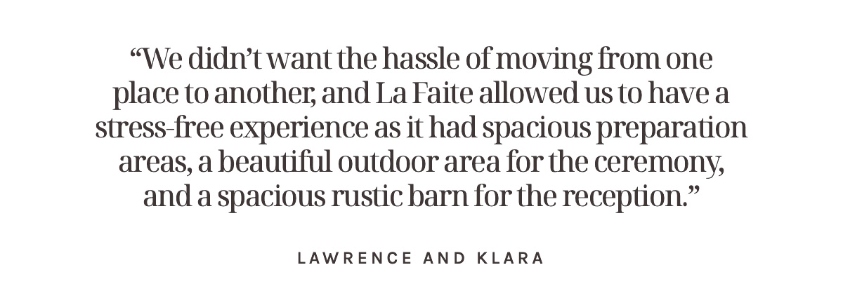 “We didn’t want the hassle of moving from one place to another, and La Faite allowed us to have a stress-free experience as it had spacious preparation areas, a beautiful outdoor area for the ceremony, and a spacious rustic barn for the reception.” Lawrence and Klara