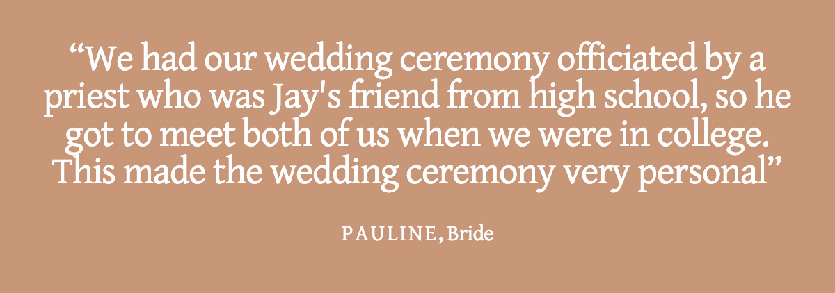 <strong>Pull Quote: We had our wedding ceremony officiated by a priest who was Jay's friend from high school, so he got to meet both of us when we were in college. This made the wedding ceremony very personal. - Pauline, Bride</strong>