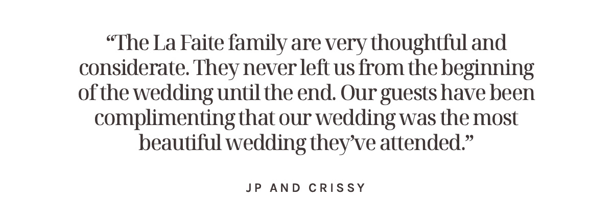 “The La Faite family are very thoughtful and considerate. They never left us from the beginning of the wedding until the end. Our guests have been complimenting that our wedding was the most beautiful wedding they’ve attended.” JP and Crissy