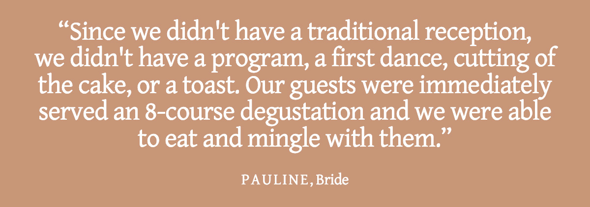 <strong>Pull Quote: Since we didn't have a traditional reception, we didn't have a program, a first dance, cutting of the cake, or a toast. Our guests were immediately served an 8-course degustation and we were able to eat and mingle with them. - Pauline, Bride</strong>