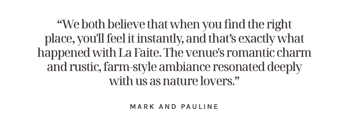 “We both believe that when you find the right place, you'll feel it instantly, and that’s exactly what happened with La Faite. The venue's romantic charm and rustic, farm-style ambiance resonated deeply with us as nature lovers.” Mark and Pauline