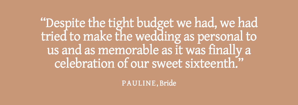 <strong>Pull Quote: Despite the tight budget we had, we had tried to make the wedding as personal to us and as memorable as it was finally a celebration of our sweet sixteenth. - Pauline, Bride</strong>