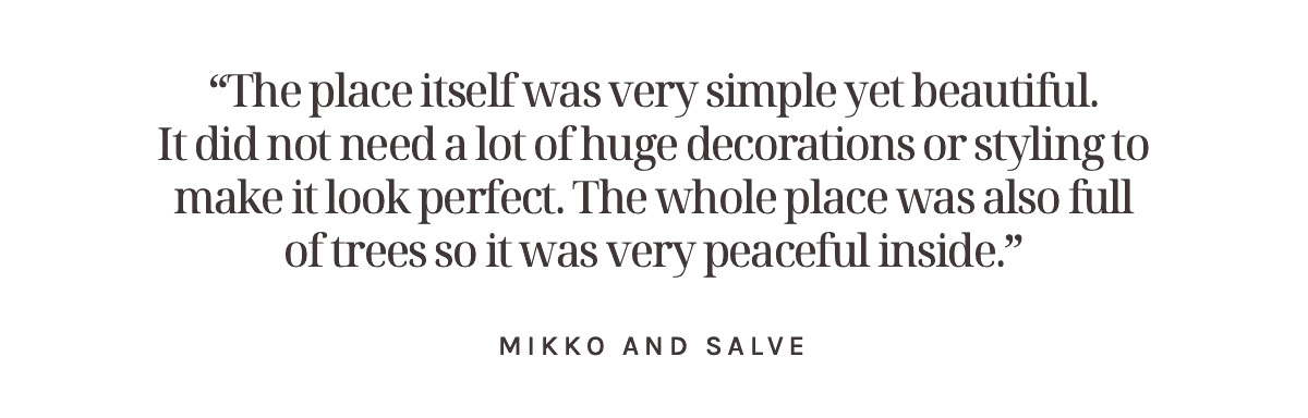 “The place itself was very simple yet beautiful. It did not need a lot of huge decorations or styling to make it look perfect. The whole place was also full of trees so it was very peaceful inside.” Mikko and Salve