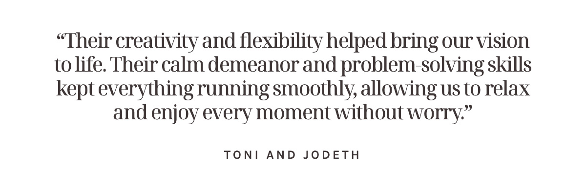 “Their creativity and flexibility helped bring our vision to life. Their calm demeanor and problem-solving skills kept everything running smoothly, allowing us to relax and enjoy every moment without worry.” Toni and Jodeth