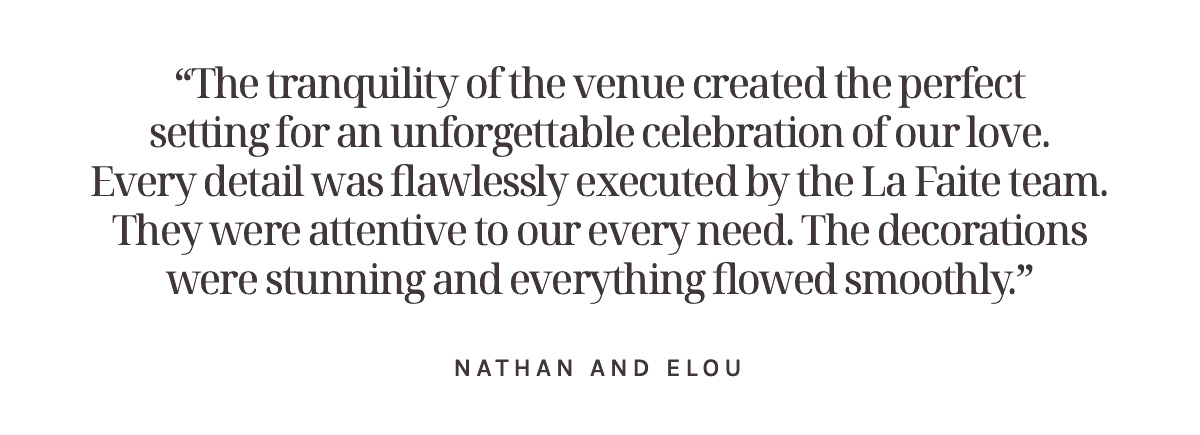 “The tranquility of the venue created the perfect setting for an unforgettable celebration of our love. Every detail was flawlessly executed by the La Faite team. They were attentive to our every need. The decorations were stunning and everything flowed smoothly.” Nathan and Elou