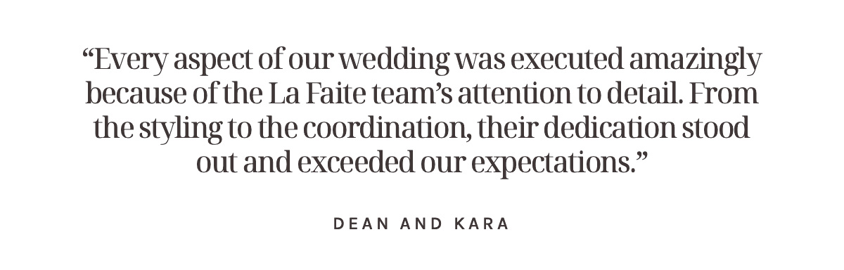 “Every aspect of our wedding was executed amazingly because of the La Faite team’s attention to detail. From the styling to the coordination, their dedication stood out and exceeded our expectations.” Dean and Kara