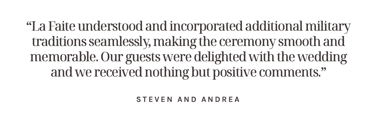 “La Faite understood and incorporated additional military traditions seamlessly, making the ceremony smooth and memorable. Our guests were delighted with the wedding and we received nothing but positive comments.” Steven and Andrea