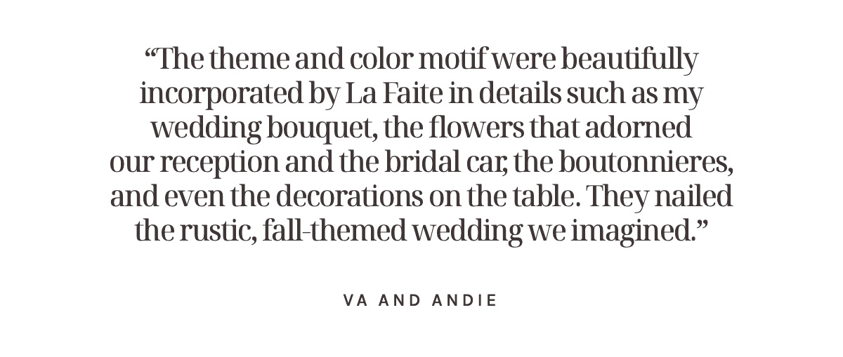 “The theme and color motif were beautifully incorporated by La Faite in details such as my wedding bouquet, the flowers that adorned our reception and the bridal car, the boutonnieres, and even the decorations on the table. They nailed the rustic, fall-themed wedding we imagined.” VA and Andie
