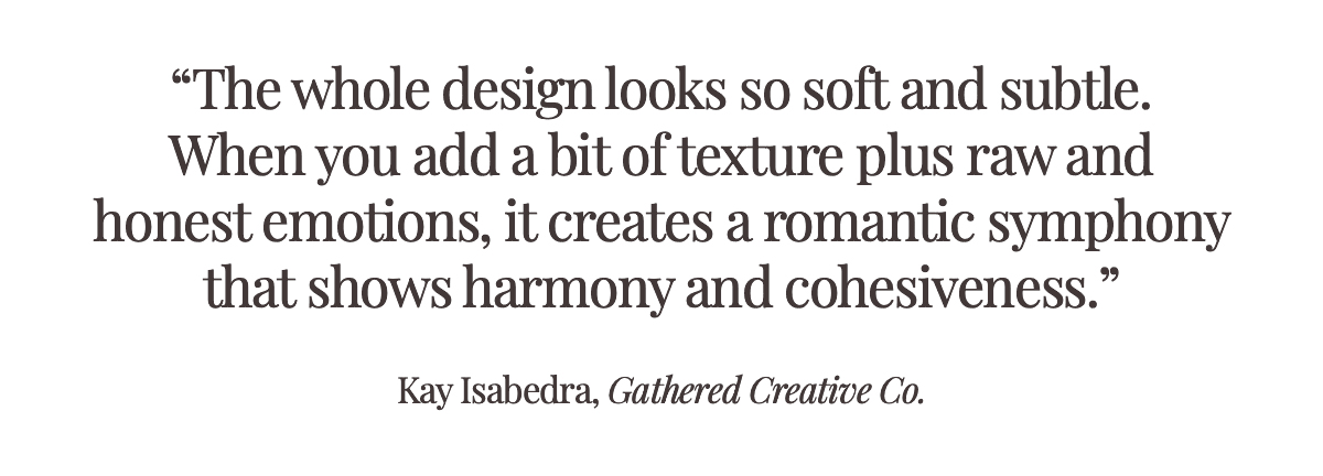 Pull Quote: "The whole design looks so soft and subtle. When you add a bit of texture plus raw and honest emotions, it creates a romantic symphony that shows harmony and cohesiveness." Kay Isabedra, Gathered Creative Co.