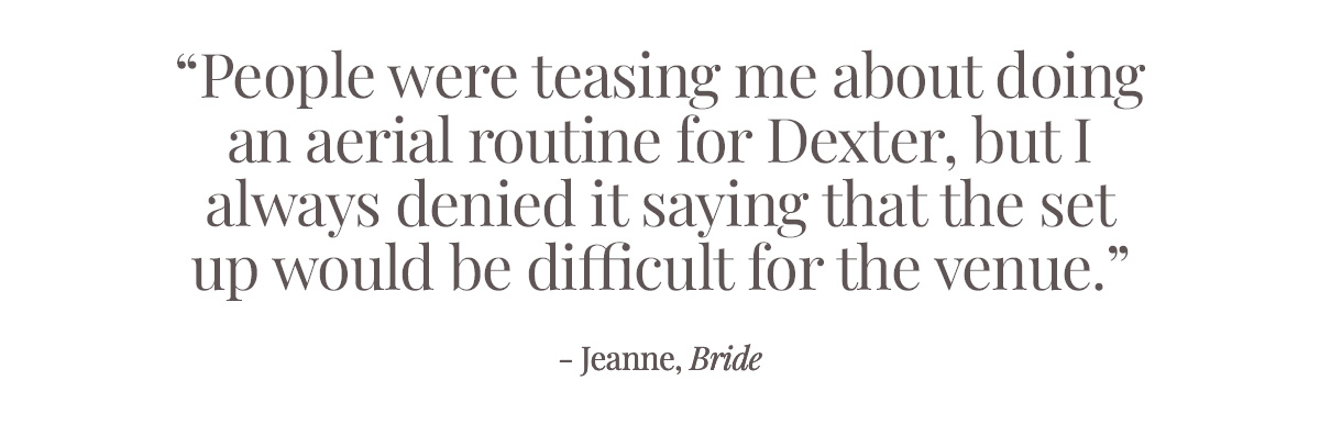 "People are already teasing me that I should do an aerial routine for Dexter, but I always deny it saying that the set up would be difficult for the venue." - Jeanne, Bride