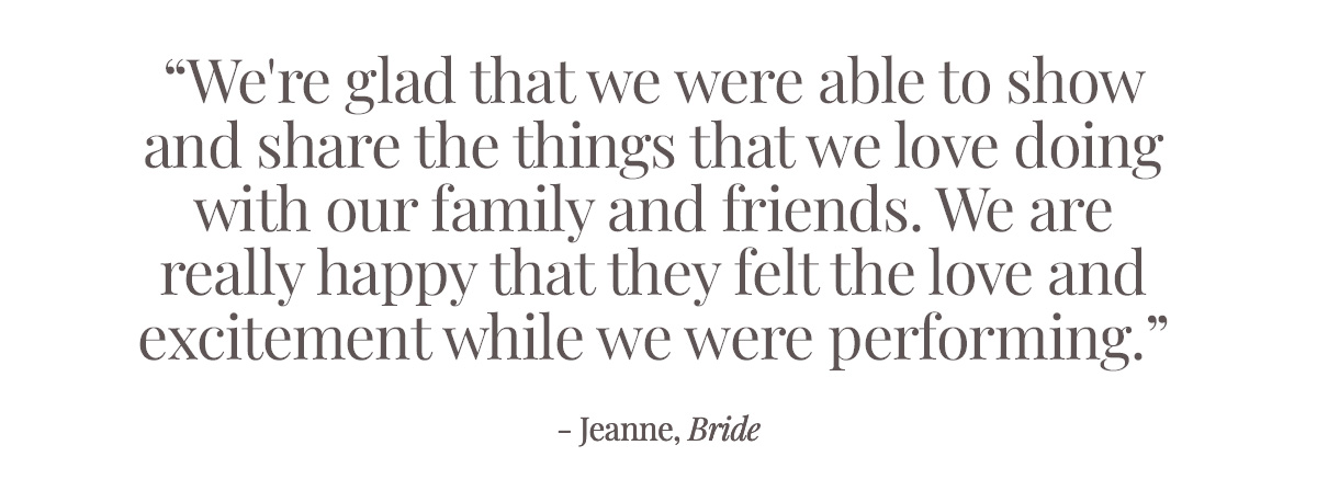 "We are glad that we were able to show and share the things that we love doing with our family and friends. We are really happy that they felt the love and excitement while we were performing." - Jeanne, Bride
