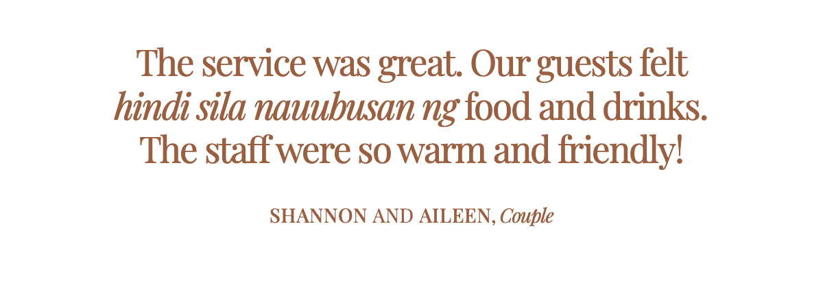  "The service was great. Our guests felt hindi sila nauubusan ng food and drinks. The staff were so warm and friendly!" Shannon and Aileen, Couple