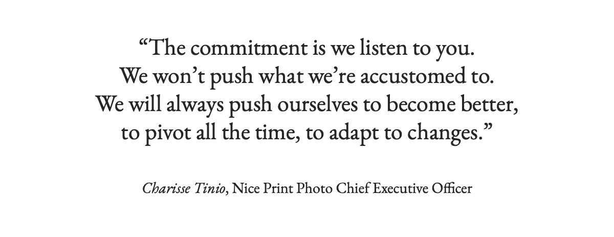 <strong>Pull-Quote: "The commitment is we listen to you. We won’t push what we’re accustomed to. We will always push ourselves to become better, to pivot all the time, to adapt to changes." Charisse Tinio, Nice Print Photo Chief Executive Officer</strong>